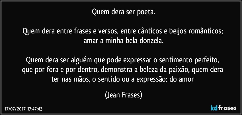 Quem dera ser poeta.

Quem dera entre frases e versos, entre cânticos e beijos românticos; amar a minha bela donzela.

Quem dera ser alguém que pode expressar o sentimento perfeito, que por fora e por dentro, demonstra a beleza da paixão, quem dera ter nas mãos, o sentido ou a expressão; do amor (Jean Frases)