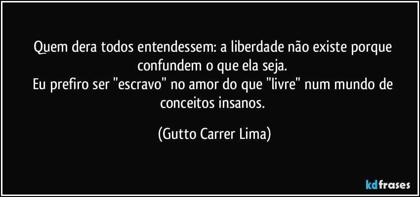 Quem dera todos entendessem: a liberdade não existe porque confundem o que ela seja. 
Eu prefiro ser "escravo" no amor do que "livre" num mundo de conceitos insanos. (Gutto Carrer Lima)