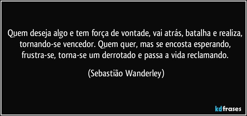 Quem deseja algo e tem força de vontade, vai atrás, batalha e realiza, tornando-se vencedor. Quem quer, mas se encosta esperando, frustra-se, torna-se um derrotado e passa a vida reclamando. (Sebastião Wanderley)