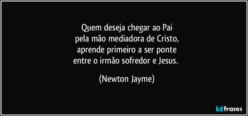 Quem deseja chegar ao Pai
pela mão mediadora de Cristo,
aprende primeiro a ser ponte
entre o irmão sofredor e Jesus. (Newton Jayme)