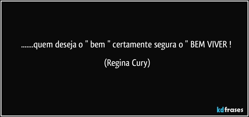 ...quem deseja o " bem "  certamente  segura   o   " BEM   VIVER ! (Regina Cury)