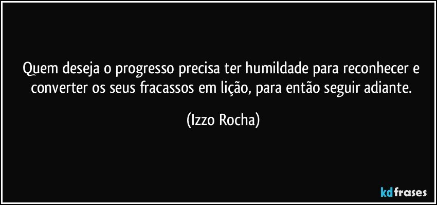 Quem deseja o progresso precisa ter humildade para reconhecer e converter os seus fracassos em lição, para então seguir adiante. (Izzo Rocha)