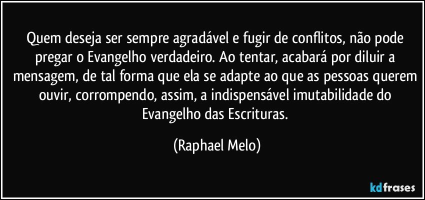 Quem deseja ser sempre agradável e fugir de conflitos, não pode pregar o Evangelho verdadeiro. Ao tentar, acabará por diluir a mensagem, de tal forma que ela se adapte ao que as pessoas querem ouvir, corrompendo, assim, a indispensável imutabilidade do Evangelho das Escrituras. (Raphael Melo)