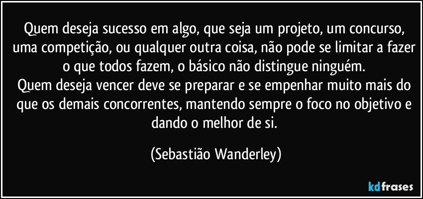 Quem deseja sucesso em algo, que seja um projeto, um concurso, uma competição, ou qualquer outra coisa, não pode se limitar a fazer o que todos fazem, o básico não distingue ninguém. 
Quem deseja vencer deve se preparar e se empenhar muito mais do que os demais concorrentes, mantendo sempre o foco no objetivo e dando o melhor de si. (Sebastião Wanderley)