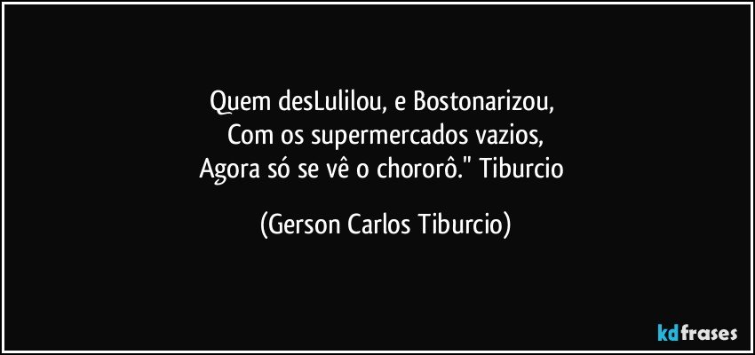 Quem desLulilou, e Bostonarizou, 
Com os supermercados vazios,
Agora só se vê o chororô." Tiburcio (Gerson Carlos Tiburcio)