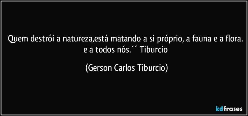 Quem destrói a natureza,está matando a si próprio, a fauna e a flora. e a todos nós.´´ Tiburcio (Gerson Carlos Tiburcio)