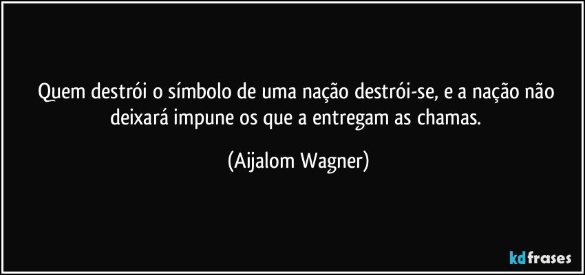 Quem destrói o símbolo de uma nação destrói-se, e a nação não deixará impune os que a entregam as chamas. (Aijalom Wagner)