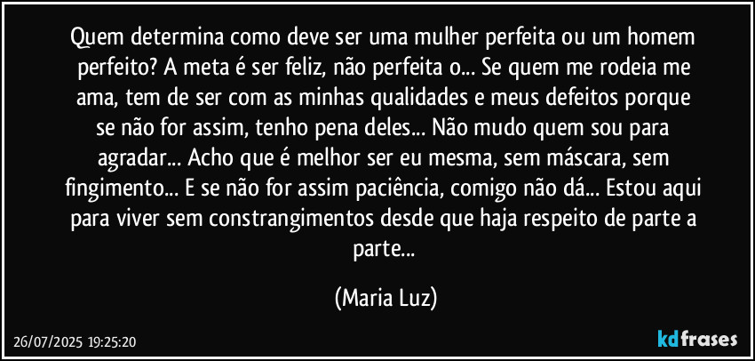 Quem determina como deve ser uma mulher perfeita ou um homem perfeito? A meta é ser feliz, não perfeita/o... Se quem me rodeia me ama, tem de ser com as minhas qualidades e meus defeitos porque se não for assim, tenho pena deles... Não mudo quem sou para agradar... Acho que é melhor ser eu mesma, sem máscara, sem fingimento... E se não for assim paciência, comigo não dá... Estou aqui para viver sem constrangimentos desde que haja respeito de parte a parte... (Maria Luz)