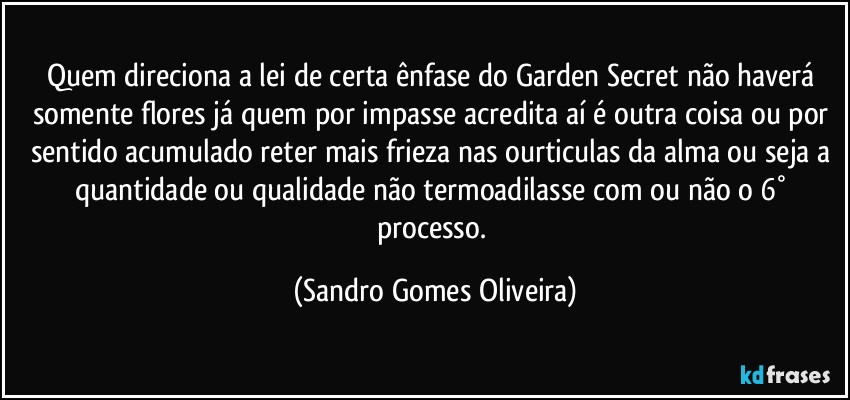 Quem direciona a lei de certa ênfase do Garden Secret não haverá somente flores já quem por impasse acredita aí é outra coisa ou por sentido acumulado reter mais frieza nas ourticulas da alma ou seja a quantidade ou qualidade não termoadilasse com ou não o 6° processo. (Sandro Gomes Oliveira)