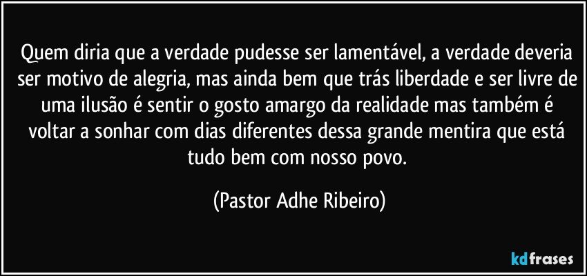 Quem diria que a verdade pudesse ser lamentável, a verdade deveria ser motivo de alegria, mas ainda bem que trás liberdade e ser livre de uma ilusão é sentir o gosto amargo da realidade mas também é voltar a sonhar com dias diferentes dessa grande mentira que está tudo bem com nosso povo. (Pastor Adhe Ribeiro)