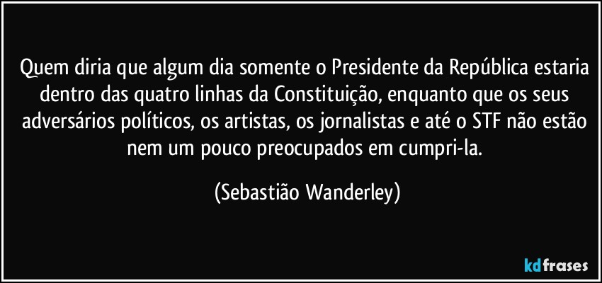 Quem diria que algum dia somente o Presidente da República estaria dentro das quatro linhas da Constituição, enquanto que os seus adversários políticos, os artistas, os jornalistas e até o STF não estão nem um pouco preocupados em cumpri-la. (Sebastião Wanderley)