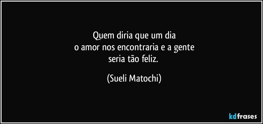 Quem diria que um dia
o amor nos encontraria e a gente
seria tão feliz. (Sueli Matochi)