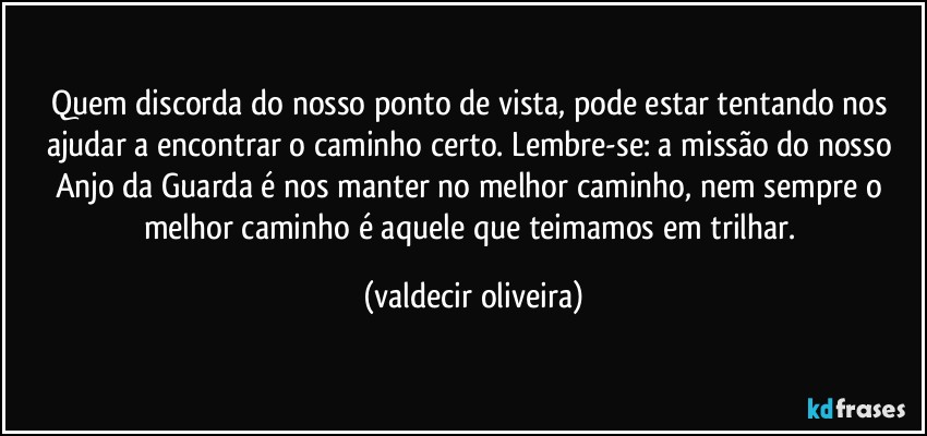 Quem discorda do nosso ponto de vista, pode estar tentando nos ajudar a encontrar o caminho certo. Lembre-se: a missão do nosso Anjo da Guarda é nos manter no melhor caminho, nem sempre o melhor caminho é aquele que teimamos em trilhar. (valdecir oliveira)