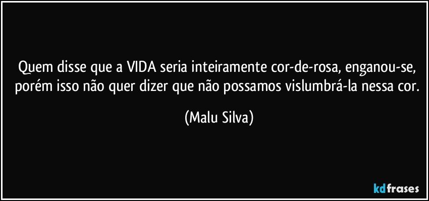 Quem disse que a VIDA seria inteiramente cor-de-rosa, enganou-se, porém isso não quer dizer que não possamos vislumbrá-la nessa cor. (Malu Silva)