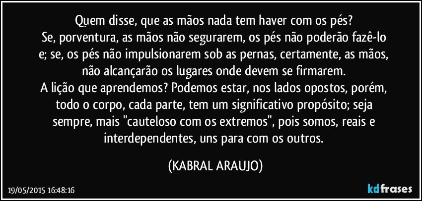 Quem disse, que as mãos nada tem haver com os pés? 
Se, porventura, as mãos não segurarem, os pés não poderão fazê-lo e; se, os pés não impulsionarem sob as pernas, certamente, as mãos, não alcançarão os lugares onde devem se firmarem. 
A lição que aprendemos? Podemos estar, nos lados opostos, porém, todo o corpo, cada parte, tem um significativo propósito; seja sempre, mais "cauteloso com os extremos", pois somos, reais e interdependentes, uns para com os outros. (KABRAL ARAUJO)