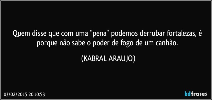 Quem disse que com uma "pena" podemos derrubar fortalezas, é porque não sabe o poder de fogo de um canhão. (KABRAL ARAUJO)