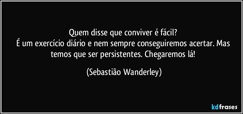 Quem disse que conviver é fácil? 
É um exercício diário e nem sempre conseguiremos acertar. Mas temos que ser persistentes. Chegaremos lá! (Sebastião Wanderley)