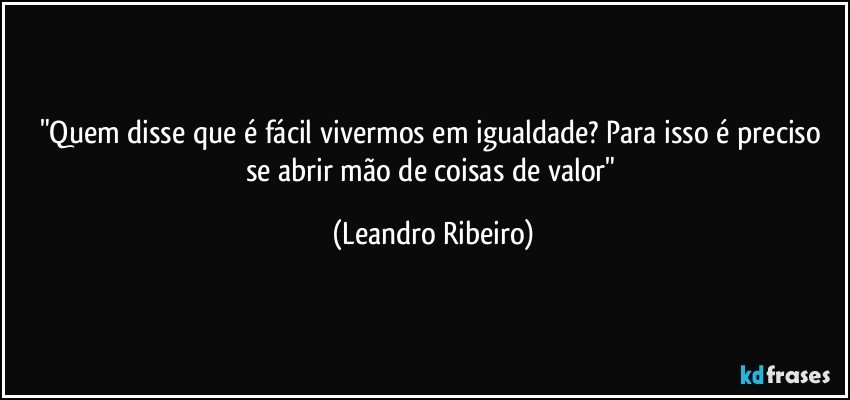 "Quem disse que é fácil vivermos em igualdade? Para isso é preciso se abrir mão de coisas de valor" (Leandro Ribeiro)