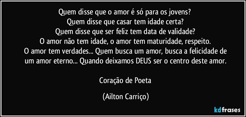 Quem disse que o amor é só para os jovens? 
 Quem disse que casar tem idade certa? 
 Quem disse que ser feliz tem data de validade? 
 O amor não tem idade, o amor tem maturidade, respeito. 
 O amor tem verdades... Quem busca um amor, busca a felicidade de um amor eterno... Quando deixamos DEUS  ser o centro deste amor.

 Coração de Poeta (Ailton Carriço)