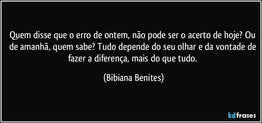 Quem disse que o erro de ontem, não pode ser o acerto de hoje? Ou de amanhã, quem sabe? Tudo depende do seu olhar e da vontade de fazer a diferença, mais do que tudo. (Bibiana Benites)