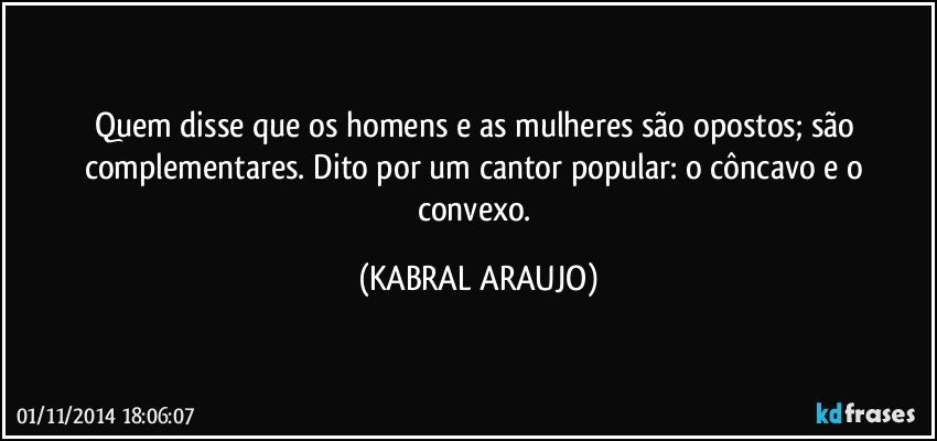 Quem disse que os homens e as mulheres são opostos; são complementares. Dito por um cantor popular: o côncavo e o convexo. (KABRAL ARAUJO)