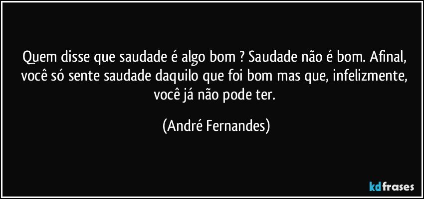 Quem disse que saudade é algo bom ? Saudade não é bom. Afinal, você só sente saudade daquilo que foi bom mas que, infelizmente, você já não pode ter. (André Fernandes)