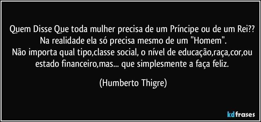 Quem Disse Que toda mulher precisa de um Príncipe ou de um Rei?? 
Na realidade ela só precisa mesmo de um "Homem".
Não importa qual tipo,classe social, o nível de educação,raça,cor,ou estado financeiro,mas... que simplesmente a faça feliz. (Humberto Thigre)