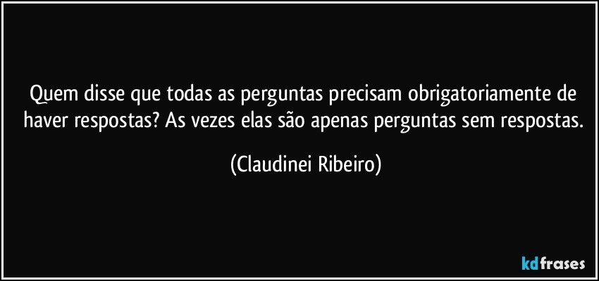 Quem disse que todas as perguntas precisam obrigatoriamente de haver respostas? As vezes elas são apenas perguntas sem respostas. (Claudinei Ribeiro)