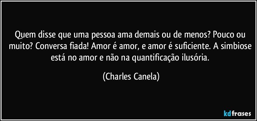 Quem disse que uma pessoa ama demais ou de menos? Pouco ou muito? Conversa fiada! Amor é amor, e amor é suficiente. A simbiose está no amor e não na quantificação ilusória. (Charles Canela)