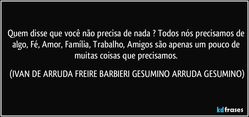 Quem disse que você não precisa de nada ? Todos nós precisamos de algo, Fé, Amor, Família, Trabalho, Amigos são apenas um pouco de muitas coisas que precisamos. (IVAN DE ARRUDA FREIRE BARBIERI GESUMINO ARRUDA GESUMINO)