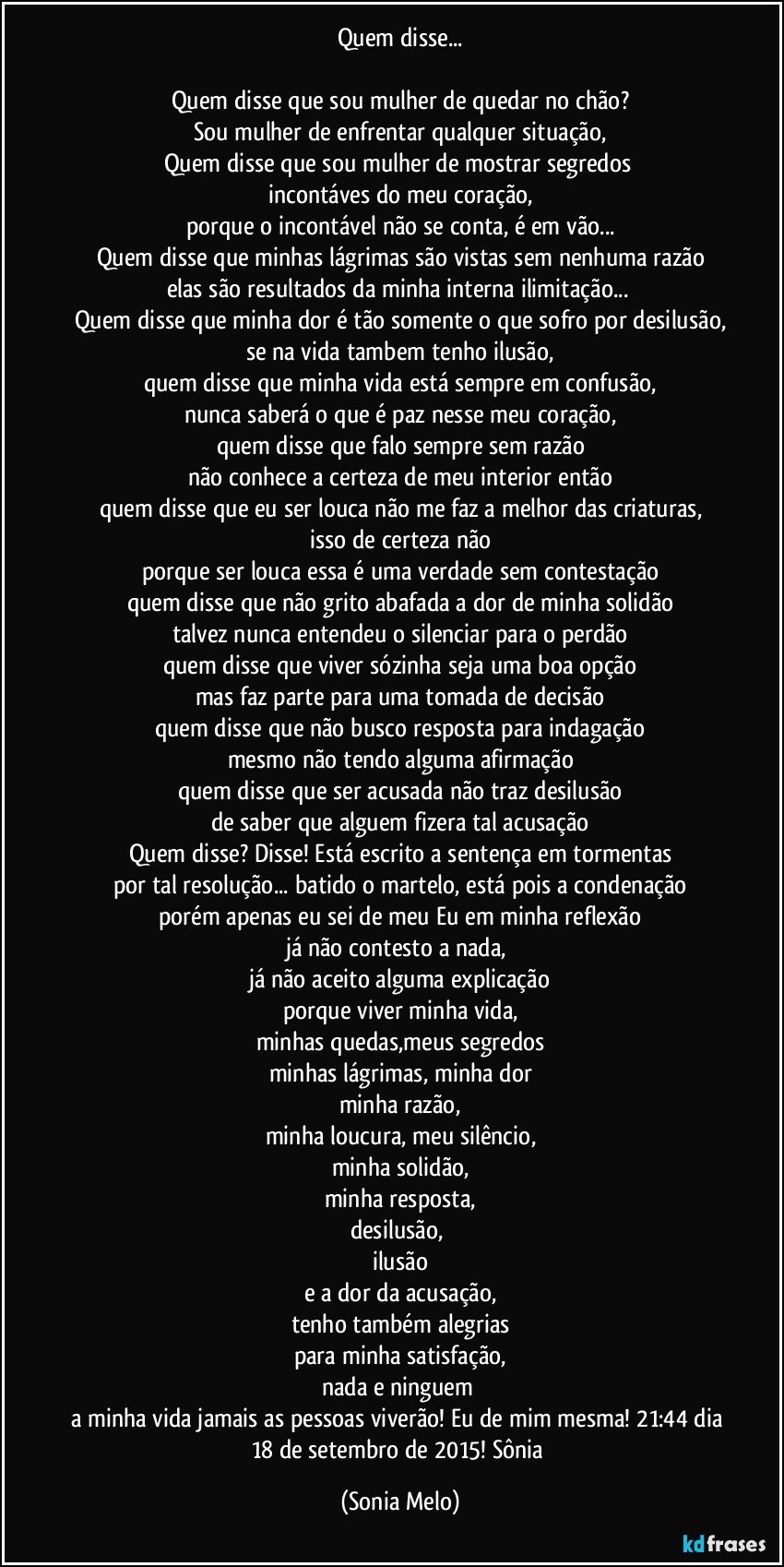 Quem disse...

Quem disse que sou mulher de quedar no chão?
Sou mulher de enfrentar qualquer situação,
Quem disse que sou mulher de mostrar segredos 
incontáves do meu coração,
porque o incontável não se conta, é em vão...
Quem disse que minhas lágrimas são vistas sem nenhuma razão
elas são resultados da minha interna ilimitação... 
Quem disse que minha dor é tão somente o que sofro por desilusão,
se na vida tambem tenho ilusão,
quem disse que minha vida está sempre em confusão,
nunca saberá o que é paz nesse meu coração,
quem disse que falo sempre sem razão
não conhece a certeza de meu interior então
quem disse que eu ser louca não me faz a melhor das criaturas,
isso de certeza não
porque ser louca  essa é uma verdade sem contestação
quem disse que não grito abafada a dor de minha solidão
talvez nunca entendeu o silenciar para o perdão
quem disse que viver sózinha  seja uma boa opção
mas faz parte para uma tomada de decisão
quem disse que não busco resposta para indagação
mesmo não tendo alguma afirmação
quem disse que ser acusada não traz desilusão
de saber que alguem fizera tal acusação
Quem disse? Disse! Está escrito a sentença em tormentas
por tal resolução... batido o martelo, está pois a condenação
porém apenas eu sei de meu Eu em minha reflexão
já não contesto a nada, 
já não aceito alguma explicação
porque viver minha vida,
minhas quedas,meus segredos
minhas lágrimas, minha dor
minha razão,
minha loucura, meu silêncio,
minha solidão,
minha resposta,
desilusão, 
ilusão
e a dor da acusação,
tenho também alegrias
para minha satisfação,
nada e ninguem 
a minha vida jamais as pessoas viverão!  Eu de mim mesma! 21:44 dia 18 de setembro de 2015! Sônia (Sonia Melo)