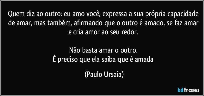 Quem diz ao outro: eu amo você, expressa a sua própria capacidade de amar, mas também, afirmando que o outro é amado, se faz amar e cria amor ao seu redor. 

Não basta amar o outro. 
É preciso que ela saiba que é amada (Paulo Ursaia)