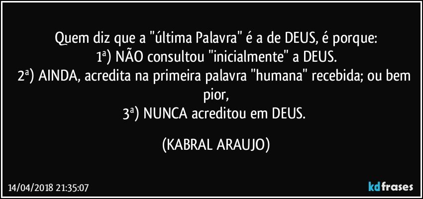 Quem diz que a "última Palavra" é a de DEUS, é porque:
1ª) NÃO consultou "inicialmente" a DEUS.
2ª) AINDA, acredita na primeira palavra "humana" recebida; ou bem pior,
3ª) NUNCA acreditou em DEUS. (KABRAL ARAUJO)