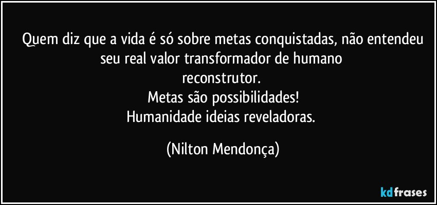 ⁠Quem diz que a vida é só sobre metas conquistadas, não entendeu seu real valor transformador de humano   
reconstrutor.   
Metas são possibilidades!
Humanidade ideias reveladoras. (Nilton Mendonça)