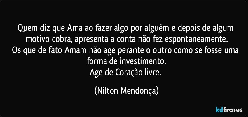 ⁠
Quem diz que Ama ao fazer algo por alguém e depois de algum motivo cobra, apresenta a conta não fez espontaneamente.
Os que de fato Amam não age perante o outro como se fosse uma forma de investimento.
Age de Coração livre. (Nilton Mendonça)