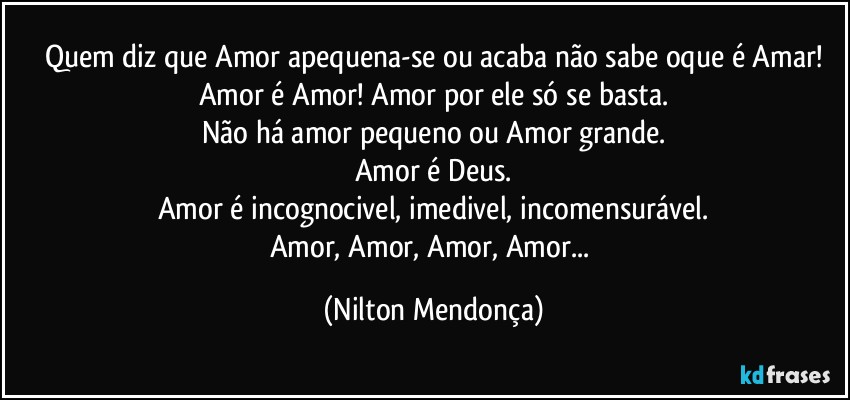 Quem diz que Amor apequena-se ou acaba não sabe oque é Amar!
Amor é Amor! Amor por ele só se basta.
Não há amor pequeno ou Amor grande.
Amor é Deus.
Amor é incognocivel, imedivel, incomensurável.
Amor, Amor, Amor, Amor... (Nilton Mendonça)