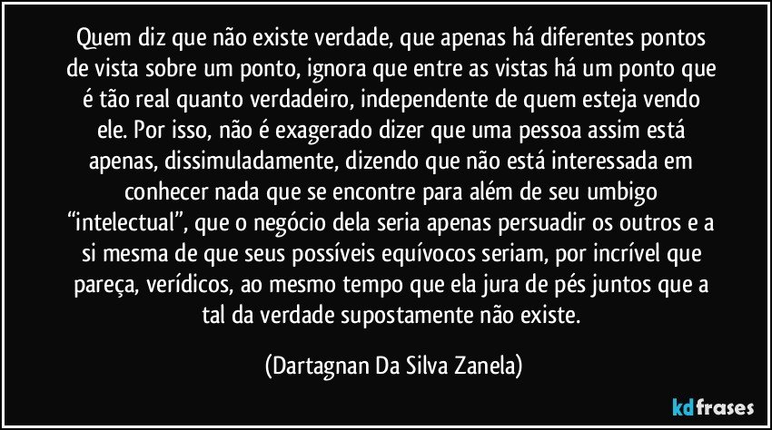 Quem diz que não existe verdade, que apenas há diferentes pontos de vista sobre um ponto, ignora que entre as vistas há um ponto que é tão real quanto verdadeiro, independente de quem esteja vendo ele. Por isso, não é exagerado dizer que uma pessoa assim está apenas, dissimuladamente, dizendo que não está interessada em conhecer nada que se encontre para além de seu umbigo “intelectual”, que o negócio dela seria apenas persuadir os outros e a si mesma de que seus possíveis equívocos seriam, por incrível que pareça, verídicos, ao mesmo tempo que ela jura de pés juntos que a tal da verdade supostamente não existe. (Dartagnan Da Silva Zanela)