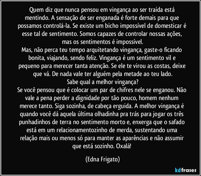 Quem diz que nunca pensou em vingança ao ser traída está mentindo. A sensação de ser enganada é forte demais para que possamos controlá-la. Se existe um bicho impossível de domesticar é esse tal de sentimento. Somos capazes de controlar nossas ações, mas os sentimentos é impossível.
Mas, não perca teu tempo arquitetando vingança, gaste-o ficando bonita, viajando, sendo feliz. Vingança é um sentimento vil e pequeno para merecer tanta atenção. Se ele te virou as costas, deixe que vá. De nada vale ter alguém pela metade ao teu lado.
Sabe qual a melhor vingança?
Se você pensou que é colocar um par de chifres nele se enganou. Não vale a pena perder a dignidade por tão pouco, homem nenhum merece tanto. Siga sozinha, de cabeça erguida. A melhor vingança é quando você dá aquela última olhadinha pra trás para jogar os três punhadinhos de terra no sentimento morto e, enxerga que o safado está em um relacionamentozinho de merda, sustentando uma relação mais ou menos só para manter as aparências e não assumir que está sozinho. Oxalá! (Edna Frigato)