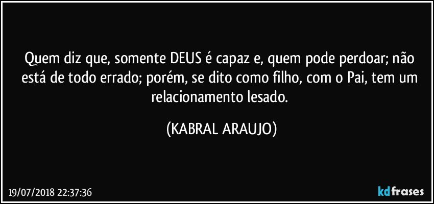 Quem diz que, somente DEUS é capaz e, quem pode perdoar; não está de todo errado; porém, se dito como filho, com o Pai, tem um relacionamento lesado. (KABRAL ARAUJO)