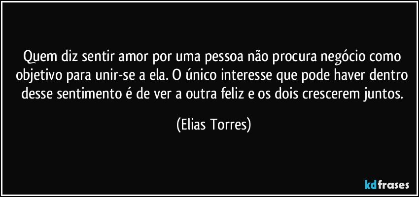 Quem diz sentir amor por uma pessoa não procura negócio como objetivo para unir-se a ela. O único interesse que pode haver dentro desse sentimento é de ver a outra feliz e os dois crescerem juntos. (Elias Torres)