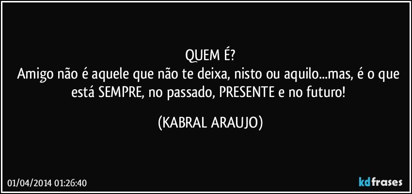 QUEM É?
Amigo não é aquele que não te deixa, nisto ou aquilo...mas, é o que está SEMPRE, no passado, PRESENTE e no futuro! (KABRAL ARAUJO)