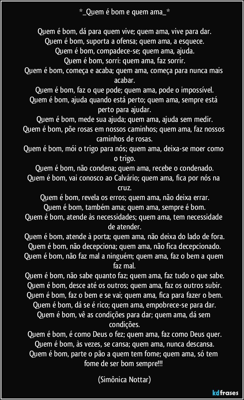 *_Quem é bom e quem ama_*

Quem é bom, dá para quem vive; quem ama, vive para dar.
Quem é bom, suporta a ofensa; quem ama, a esquece.
Quem é bom, compadece-se; quem ama, ajuda.
Quem é bom, sorri: quem ama, faz sorrir.
Quem é bom, começa e acaba; quem ama, começa para nunca mais acabar.
Quem é bom, faz o que pode; quem ama, pode o impossível.
Quem é bom, ajuda quando está perto; quem ama, sempre está perto para ajudar.
Quem é bom, mede sua ajuda; quem ama, ajuda sem medir.
Quem é bom, põe rosas em nossos caminhos; quem ama, faz nossos caminhos de rosas.
Quem é bom, mói o trigo para nós; quem ama, deixa-se moer como o trigo.
Quem é bom, não condena; quem ama, recebe o condenado.
Quem é bom, vai conosco ao Calvário; quem ama, fica por nós na cruz.
Quem é bom, revela os erros; quem ama, não deixa errar.
Quem é bom, também ama; quem ama, sempre é bom.
Quem é bom, atende às necessidades; quem ama, tem necessidade de atender.
Quem é bom, atende à porta; quem ama, não deixa do lado de fora.
Quem é bom, não decepciona; quem ama, não fica decepcionado.
Quem é bom, não faz mal a ninguém; quem ama, faz o bem a quem faz mal.
Quem é bom, não sabe quanto faz; quem ama, faz tudo o que sabe.
Quem é bom, desce até os outros; quem ama, faz os outros subir.
Quem é bom, faz o bem e se vai; quem ama, fica para fazer o bem.
Quem é bom, dá se é rico; quem ama, empobrece-se para dar.
Quem é bom, vê as condições para dar; quem ama, dá sem condições.
Quem é bom, é como Deus o fez; quem ama, faz como Deus quer.
Quem é bom, às vezes, se cansa; quem ama, nunca descansa.
Quem é bom, parte o pão a quem tem fome; quem ama, só tem fome de ser bom sempre!!! (Simônica Nottar)