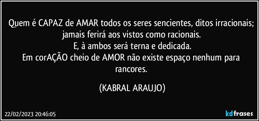 Quem é CAPAZ de AMAR todos os seres sencientes, ditos irracionais; jamais ferirá aos vistos como racionais.
E, à ambos será terna e dedicada.
Em corAÇÃO cheio de AMOR não existe espaço nenhum para rancores. (KABRAL ARAUJO)