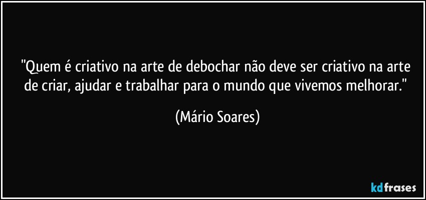 "Quem é criativo na arte de debochar não deve ser criativo na arte de criar, ajudar e trabalhar para o mundo que vivemos melhorar." (Mário Soares)