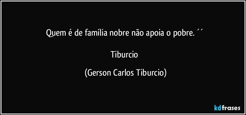 Quem é de família nobre não apoia o pobre. ´´ 

Tiburcio (Gerson Carlos Tiburcio)