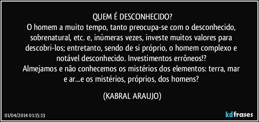 QUEM É DESCONHECIDO?
O homem a muito tempo, tanto preocupa-se com o desconhecido, sobrenatural, etc. e, inúmeras vezes, investe muitos valores para descobri-los; entretanto, sendo de si próprio, o homem complexo e notável desconhecido. Investimentos errôneos!? 
Almejamos e não conhecemos os mistérios dos elementos: terra, mar e ar...e os mistérios, próprios, dos homens? (KABRAL ARAUJO)