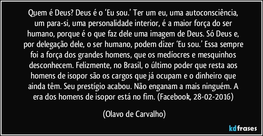 Quem é Deus? Deus é o ‘Eu sou.’ Ter um eu, uma autoconsciência, um para-si, uma personalidade interior, é a maior força do ser humano, porque é o que faz dele uma imagem de Deus. Só Deus e, por delegação dele, o ser humano, podem dizer ‘Eu sou.’ Essa sempre foi a força dos grandes homens, que os medíocres e mesquinhos desconhecem. Felizmente, no Brasil, o último poder que resta aos homens de isopor são os cargos que já ocupam e o dinheiro que ainda têm. Seu prestígio acabou. Não enganam a mais ninguém. A era dos homens de isopor está no fim. (Facebook, 28-02-2016) (Olavo de Carvalho)