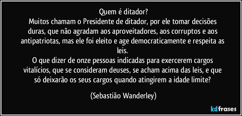 Quem é ditador?
Muitos chamam o Presidente de ditador, por ele tomar decisões duras, que não agradam aos aproveitadores, aos corruptos e aos antipatriotas, mas ele foi eleito e age democraticamente e respeita as leis. 
O que dizer de onze pessoas indicadas para exercerem cargos vitalícios, que se consideram deuses, se acham acima das leis, e que só deixarão os seus cargos quando atingirem a idade limite? (Sebastião Wanderley)