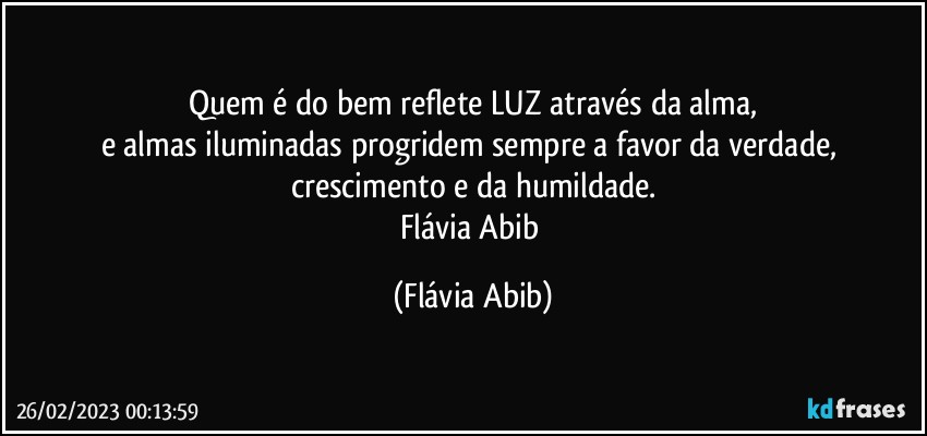 Quem é do bem reflete LUZ através da alma,
e almas iluminadas progridem sempre a favor da verdade, crescimento e da humildade.
Flávia Abib (Flávia Abib)