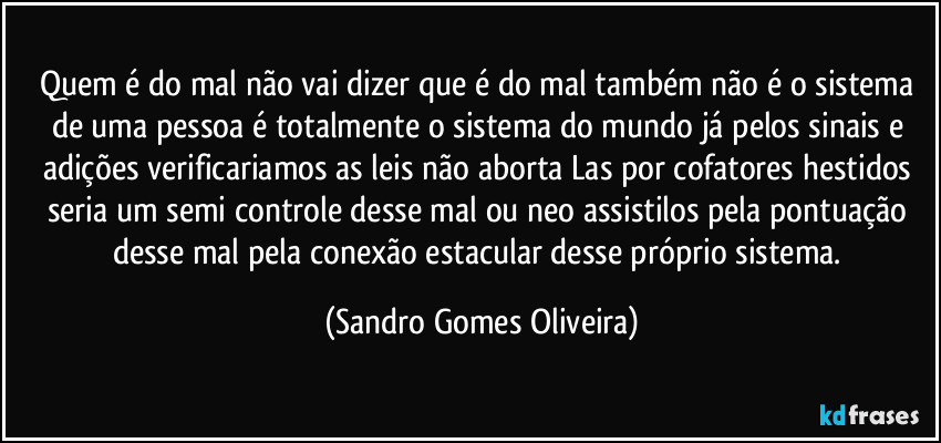 Quem é do mal não vai dizer que é do mal também não é o sistema de uma pessoa é totalmente o sistema do mundo já pelos sinais e adições verificariamos as leis não aborta Las por cofatores hestidos seria um semi controle desse mal ou neo assistilos pela pontuação desse mal pela conexão estacular desse próprio sistema. (Sandro Gomes Oliveira)